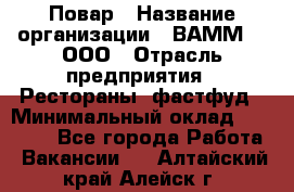 Повар › Название организации ­ ВАММ  , ООО › Отрасль предприятия ­ Рестораны, фастфуд › Минимальный оклад ­ 24 000 - Все города Работа » Вакансии   . Алтайский край,Алейск г.